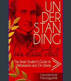 EBOOK [PDF] UNDERSTANDING JOHN STUART MILL: The Smart Student's Guide to Utilitarianism and On Libe