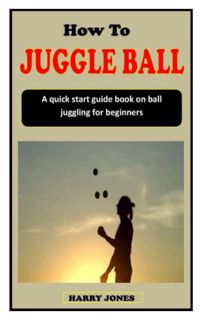 ACCESS [EPUB KINDLE PDF EBOOK] HOW TO JUGGLE BALL: A quick start guide book on ball juggling for beg