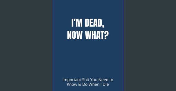 READ [PDF] 💖 I’M DEAD, NOW WHAT?: Important Shit You Need to Know & Do When I Die (Estate Plann