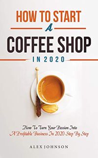 Get [PDF EBOOK EPUB KINDLE] How To Start A Coffee Shop in 2020: How To Turn Your Passion Into A Prof