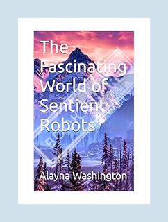 (Ebook Free) The Fascinating World of Sentient Robots by Alayna Washington