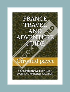 (Pdf Free) FRANCE TRAVEL AND ADVENTURE GUIDE: A COMPREHENSIVE PARIS, NICE, LYON, AND MARSEILLE VACAT